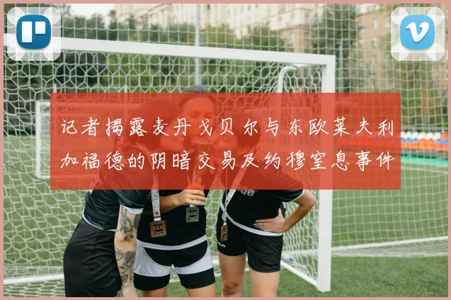 记者揭露麦丹戈贝尔与东欧莱夫利加福德的阴暗交易及约穆窒息事件真相