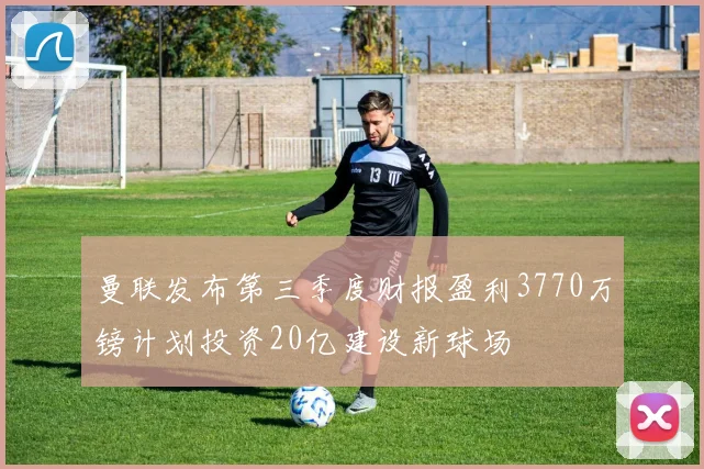 曼联发布第三季度财报盈利3770万镑计划投资20亿建设新球场