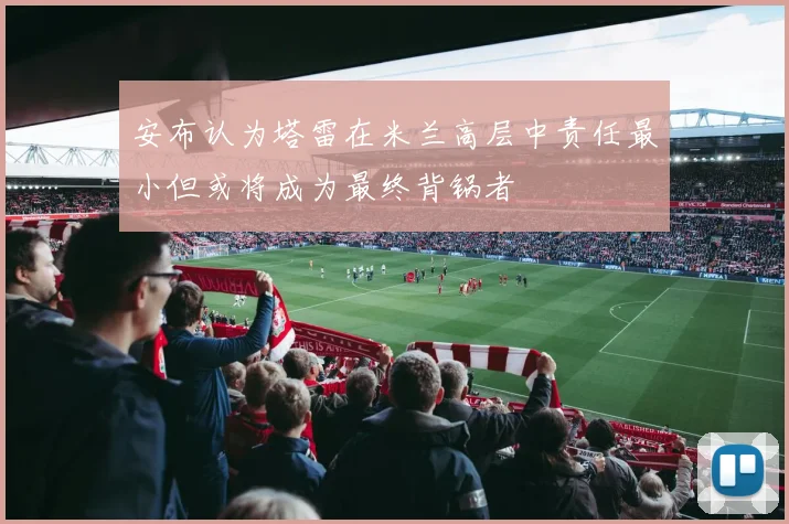 安布认为塔雷在米兰高层中责任最小但或将成为最终背锅者