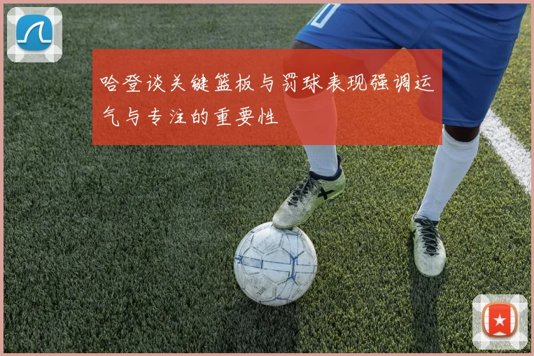 哈登谈关键篮板与罚球表现强调运气与专注的重要性
