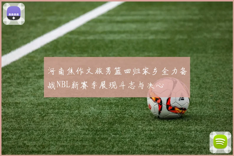 河南焦作文旅男篮回归家乡全力备战NBL新赛季展现斗志与决心