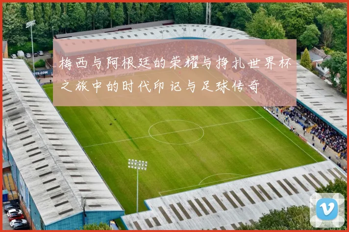 梅西与阿根廷的荣耀与挣扎世界杯之旅中的时代印记与足球传奇