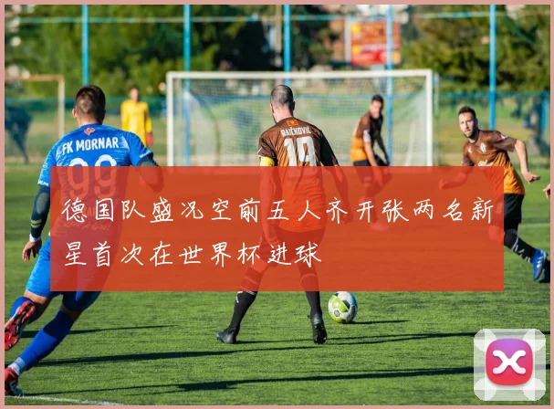 德国队盛况空前五人齐开张两名新星首次在世界杯进球