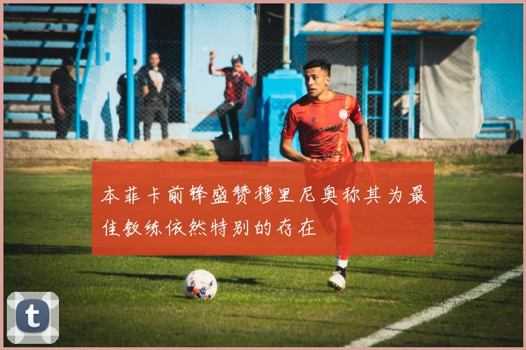 本菲卡前锋盛赞穆里尼奥称其为最佳教练依然特别的存在