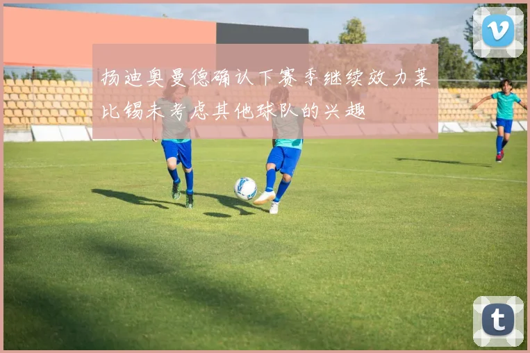 扬迪奥曼德确认下赛季继续效力莱比锡未考虑其他球队的兴趣